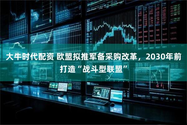 大牛时代配资 欧盟拟推军备采购改革，2030年前打造“战斗型联盟”