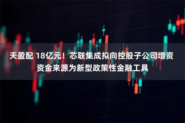 天盈配 18亿元！芯联集成拟向控股子公司增资 资金来源为新型政策性金融工具