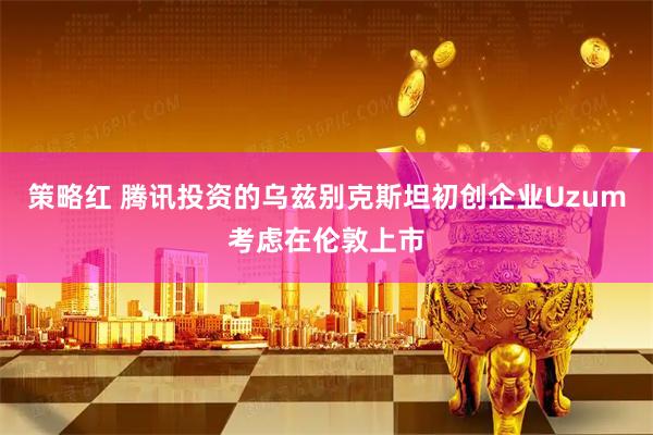策略红 腾讯投资的乌兹别克斯坦初创企业Uzum考虑在伦敦上市