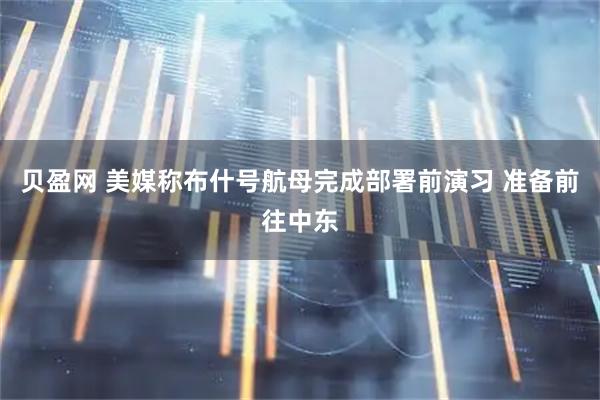 贝盈网 美媒称布什号航母完成部署前演习 准备前往中东
