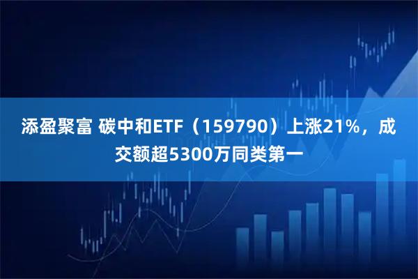 添盈聚富 碳中和ETF（159790）上涨21%，成交额超5300万同类第一