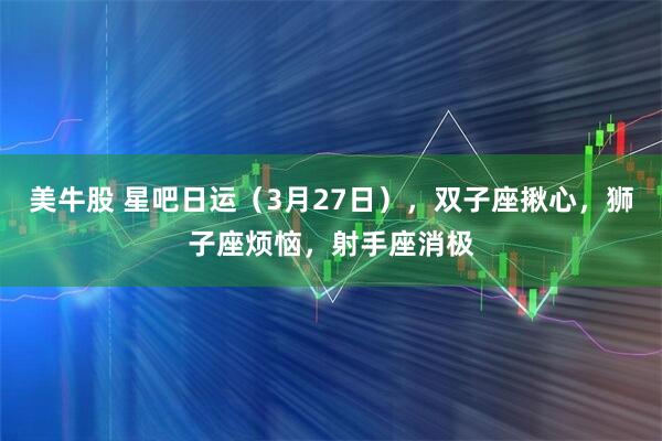 美牛股 星吧日运（3月27日），双子座揪心，狮子座烦恼，射手座消极