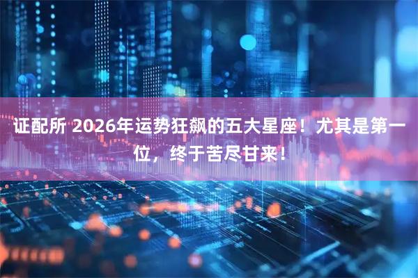 证配所 2026年运势狂飙的五大星座！尤其是第一位，终于苦尽甘来！