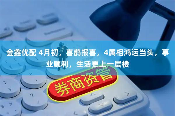 金鑫优配 4月初，喜鹊报喜，4属相鸿运当头，事业顺利，生活更上一层楼