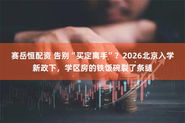 赛岳恒配资 告别“买定离手”？2026北京入学新政下，学区房的铁饭碗裂了条缝