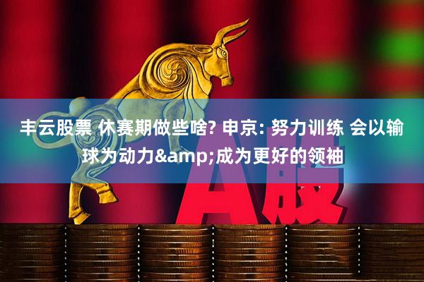 丰云股票 休赛期做些啥? 申京: 努力训练 会以输球为动力&成为更好的领袖