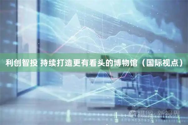 利创智投 持续打造更有看头的博物馆（国际视点）
