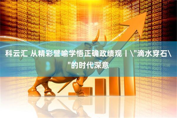 科云汇 从精彩譬喻学悟正确政绩观丨