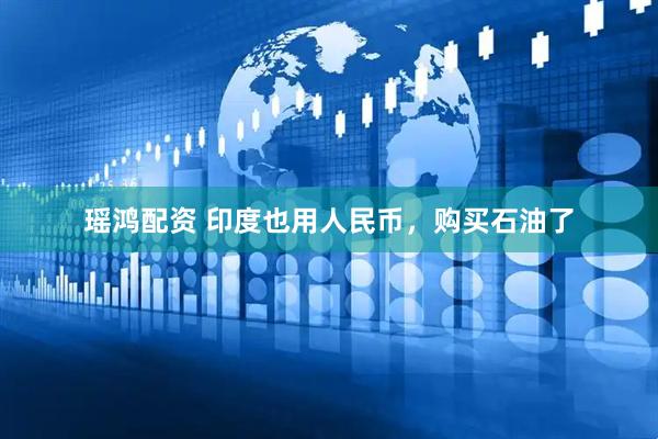 瑶鸿配资 印度也用人民币，购买石油了