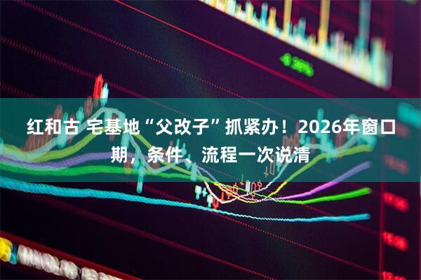 红和古 宅基地“父改子”抓紧办！2026年窗口期，条件、流程一次说清