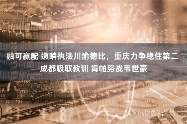 融可赢配 嫩哨执法川渝德比，重庆力争稳住第二 成都吸取教训 肯帕努战韦世豪