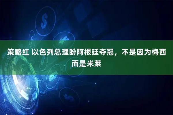 策略红 以色列总理盼阿根廷夺冠，不是因为梅西而是米莱