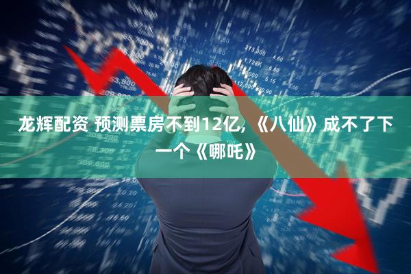 龙辉配资 预测票房不到12亿, 《八仙》成不了下一个《哪吒》