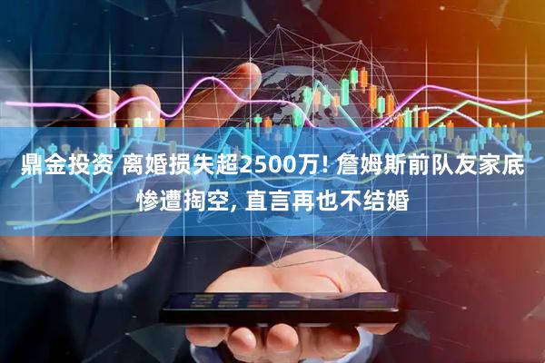 鼎金投资 离婚损失超2500万! 詹姆斯前队友家底惨遭掏空, 直言再也不结婚