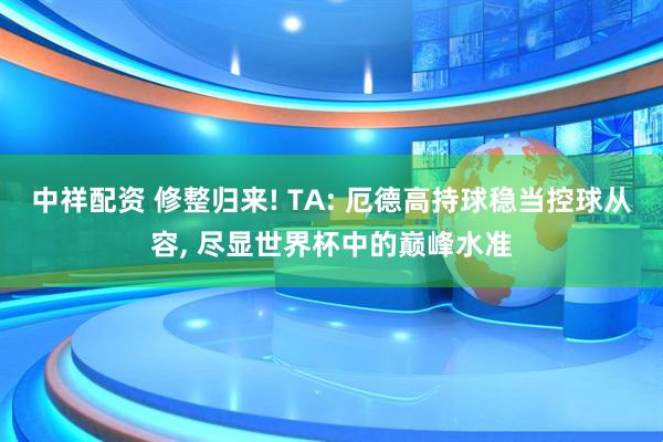中祥配资 修整归来! TA: 厄德高持球稳当控球从容, 尽显世界杯中的巅峰水准