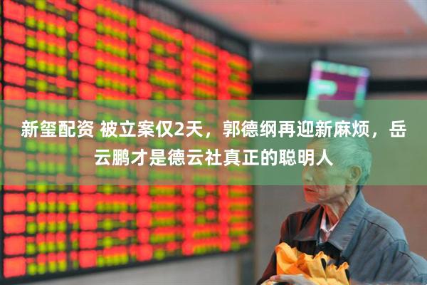 新玺配资 被立案仅2天，郭德纲再迎新麻烦，岳云鹏才是德云社真正的聪明人