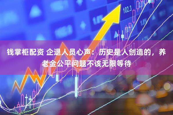 钱掌柜配资 企退人员心声：历史是人创造的，养老金公平问题不该无限等待