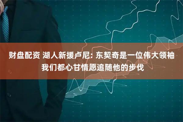 财盘配资 湖人新援卢尼: 东契奇是一位伟大领袖 我们都心甘情愿追随他的步伐