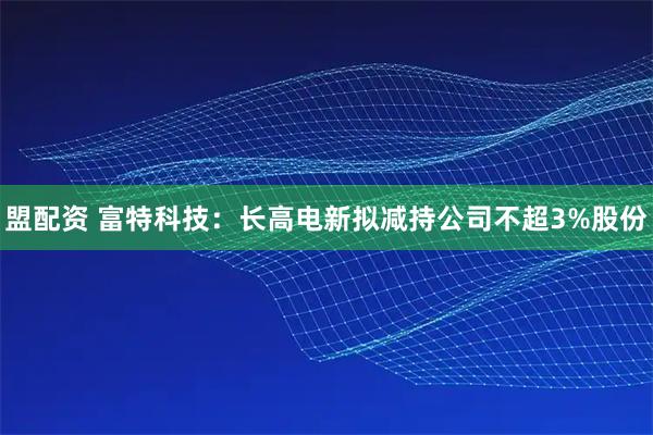 盟配资 富特科技：长高电新拟减持公司不超3%股份